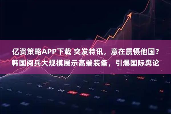 亿资策略APP下载 突发特讯，意在震慑他国？韩国阅兵大规模展示高端装备，引爆国际舆论