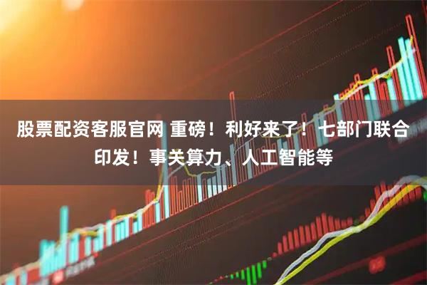 股票配资客服官网 重磅！利好来了！七部门联合印发！事关算力、人工智能等