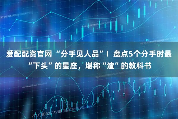 爱配配资官网 “分手见人品”！盘点5个分手时最“下头”的星座，堪称“渣”的教科书