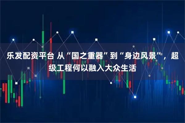 乐发配资平台 从“国之重器”到“身边风景”，超级工程何以融入大众生活