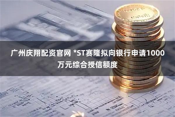 广州庆翔配资官网 *ST赛隆拟向银行申请1000万元综合授信额度