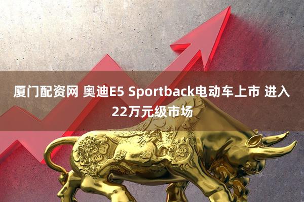 厦门配资网 奥迪E5 Sportback电动车上市 进入22万元级市场