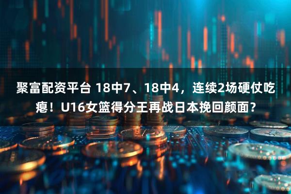 聚富配资平台 18中7、18中4,连续2场硬仗吃瘪!U16女篮得分王再战日本挽回颜面?