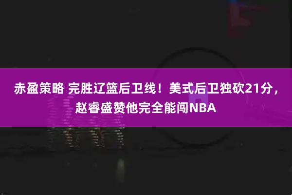 赤盈策略 完胜辽篮后卫线!美式后卫独砍21分,赵睿盛赞他完全能闯NBA