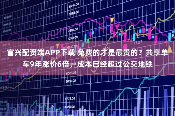 富兴配资端APP下载 免费的才是最贵的?共享单车9年涨价6倍,成本已经超过公交地铁
