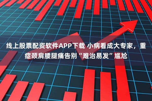 线上股票配资软件APP下载 小病看成大专家,重症颈肩腰腿痛告别“难治易发”尴尬
