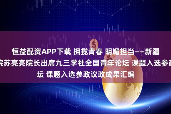 恒益配资APP下载 拥揽青春 明媚担当——新疆中企金融研究院苏亮亮院长出席九三学社全国青年论坛 课题入选参政议政成果汇编