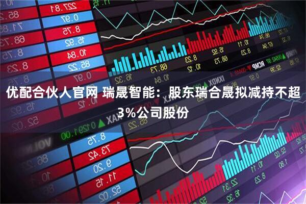 优配合伙人官网 瑞晟智能：股东瑞合晟拟减持不超3%公司股份