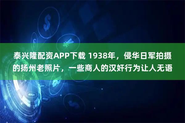 泰兴隆配资APP下载 1938年，侵华日军拍摄的扬州老照片，一些商人的汉奸行为让人无语