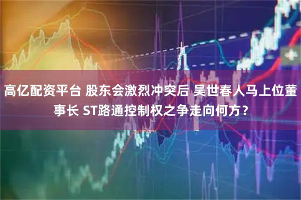 高亿配资平台 股东会激烈冲突后 吴世春人马上位董事长 ST路通控制权之争走向何方？