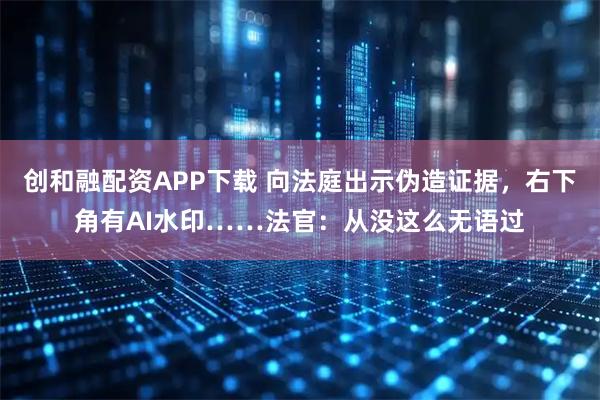 创和融配资APP下载 向法庭出示伪造证据，右下角有AI水印……法官：从没这么无语过