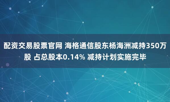 配资交易股票官网 海格通信股东杨海洲减持350万股 占总股本0.14% 减持计划实施完毕