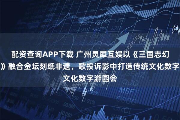 配资查询APP下载 广州灵犀互娱以《三国志幻想大陆》融合金坛刻纸非遗，歌投诉影中打造传统文化数字游园会