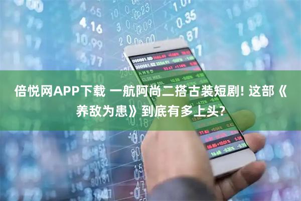倍悦网APP下载 一航阿尚二搭古装短剧! 这部《养敌为患》到底有多上头?