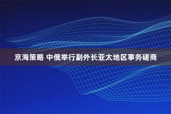 京海策略 中俄举行副外长亚太地区事务磋商
