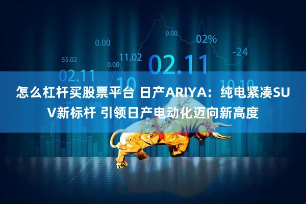 怎么杠杆买股票平台 日产ARIYA：纯电紧凑SUV新标杆 引领日产电动化迈向新高度