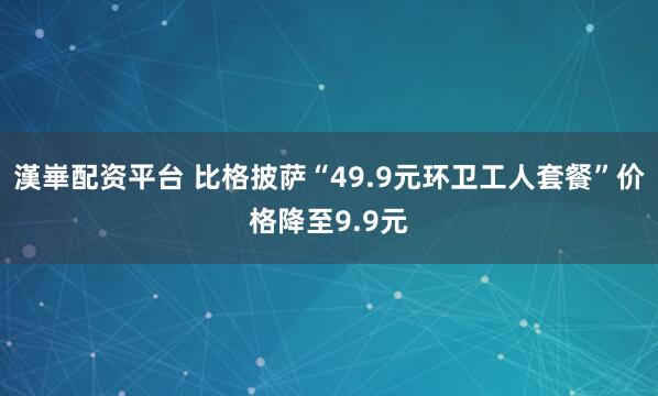 漢崋配资平台 比格披萨“49.9元环卫工人套餐”价格降至9.9元