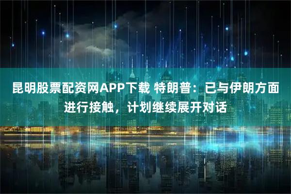 昆明股票配资网APP下载 特朗普：已与伊朗方面进行接触，计划继续展开对话