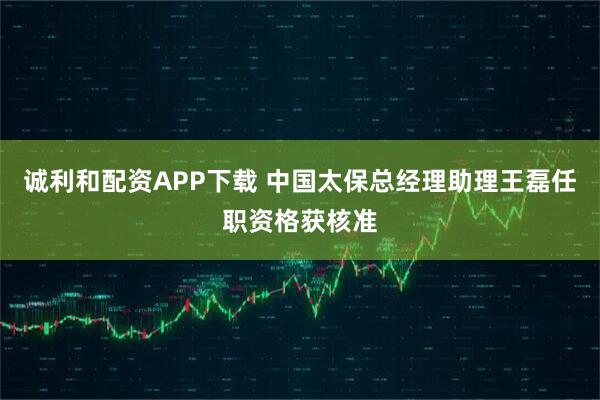 诚利和配资APP下载 中国太保总经理助理王磊任职资格获核准