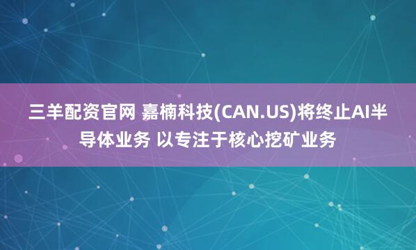 三羊配资官网 嘉楠科技(CAN.US)将终止AI半导体业务 以专注于核心挖矿业务