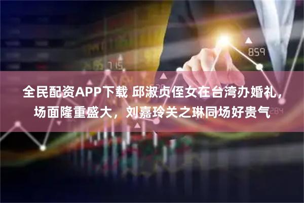 全民配资APP下载 邱淑贞侄女在台湾办婚礼，场面隆重盛大，刘嘉玲关之琳同场好贵气