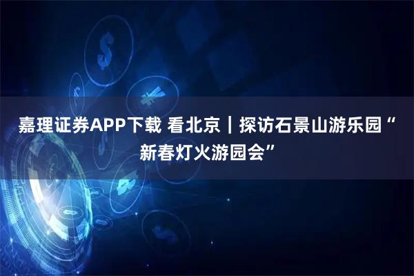 嘉理证券APP下载 看北京｜探访石景山游乐园“新春灯火游园会”