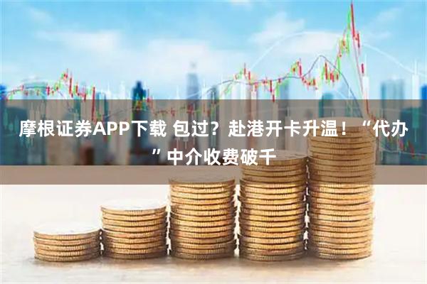 摩根证券APP下载 包过？赴港开卡升温！“代办”中介收费破千