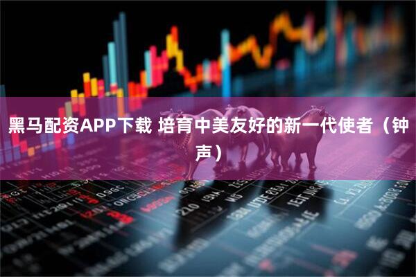 黑马配资APP下载 培育中美友好的新一代使者（钟声）