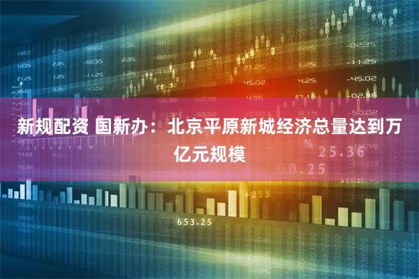 新规配资 国新办：北京平原新城经济总量达到万亿元规模
