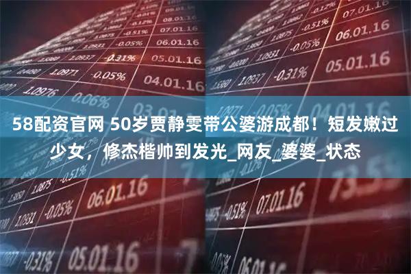 58配资官网 50岁贾静雯带公婆游成都！短发嫩过少女，修杰楷帅到发光_网友_婆婆_状态