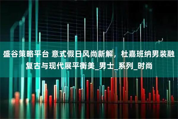 盛谷策略平台 意式假日风尚新解，杜嘉班纳男装融复古与现代展平衡美_男士_系列_时尚