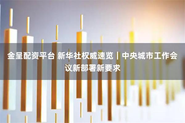 金呈配资平台 新华社权威速览｜中央城市工作会议新部署新要求