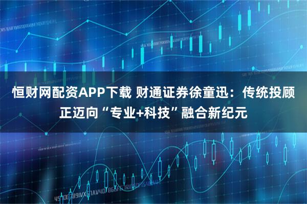 恒财网配资APP下载 财通证券徐童迅：传统投顾正迈向“专业+科技”融合新纪元