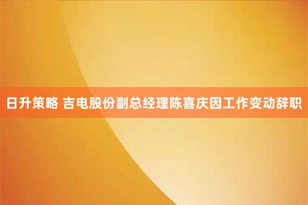 日升策略 吉电股份副总经理陈喜庆因工作变动辞职