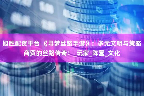 旭胜配资平台 《寻梦丝路手游》：多元文明与策略商贸的丝路传奇！_玩家_阵营_文化