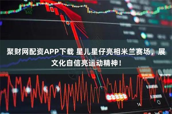 聚财网配资APP下载 星儿星仔亮相米兰赛场，展文化自信亮运动精神！