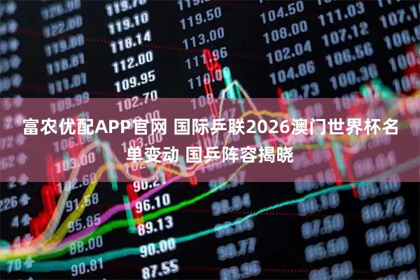 富农优配APP官网 国际乒联2026澳门世界杯名单变动 国乒阵容揭晓